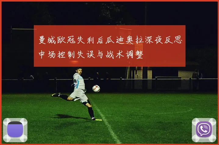 曼城欧冠失利后瓜迪奥拉深夜反思中场控制失误与战术调整