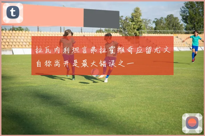 拉瓦内利坦言弗拉霍维奇应留尤文自称离开是最大错误之一
