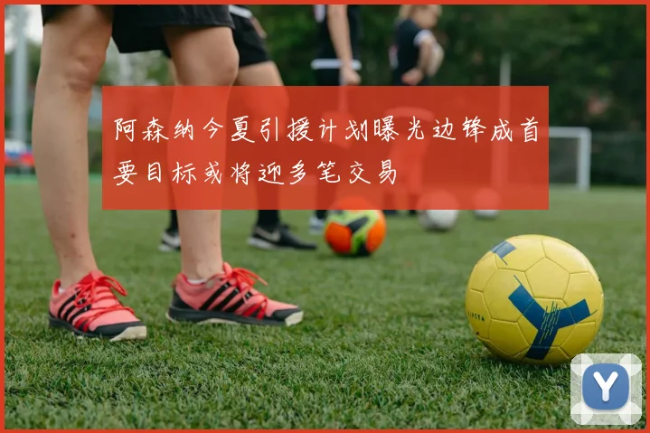 阿森纳今夏引援计划曝光边锋成首要目标或将迎多笔交易