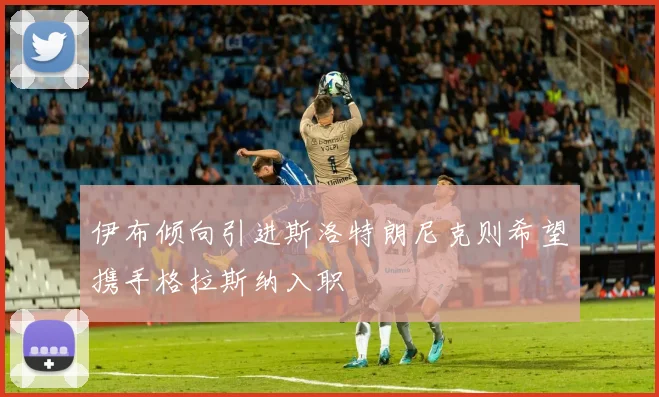 伊布倾向引进斯洛特朗尼克则希望携手格拉斯纳入职