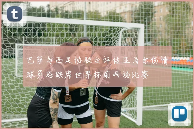 巴萨与西足协联合评估亚马尔伤情球员恐缺席世界杯前两场比赛