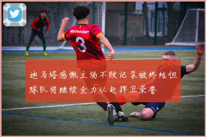 迪马塔感慨主场不败记录被终结但球队将继续全力以赴捍卫荣誉
