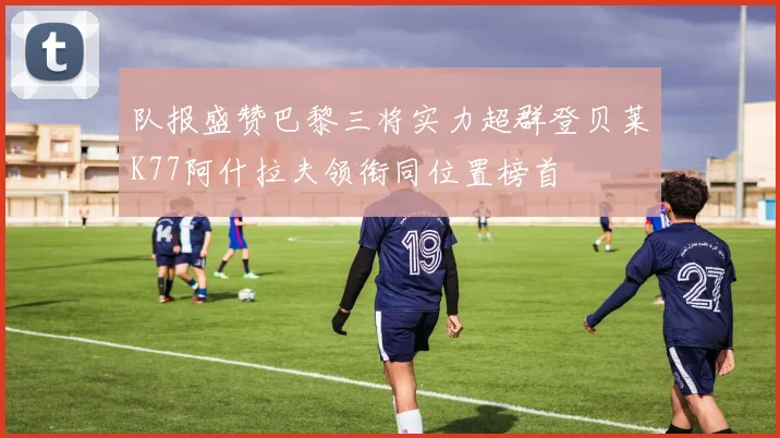 队报盛赞巴黎三将实力超群登贝莱K77阿什拉夫领衔同位置榜首