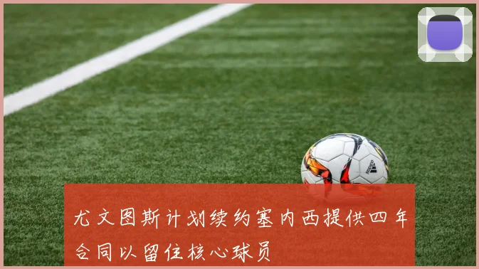尤文图斯计划续约塞内西提供四年合同以留住核心球员