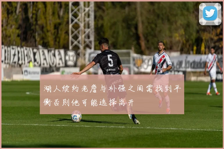 湖人续约老詹与补强之间需找到平衡否则他可能选择离开