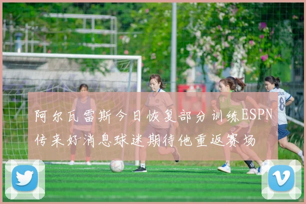阿尔瓦雷斯今日恢复部分训练ESPN传来好消息球迷期待他重返赛场