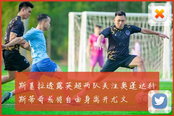 斯基拉透露英超两队关注奥蓬达科斯蒂奇或将自由身离开尤文