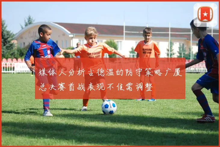 媒体人分析古德温的防守策略广厦总决赛首战表现不佳需调整