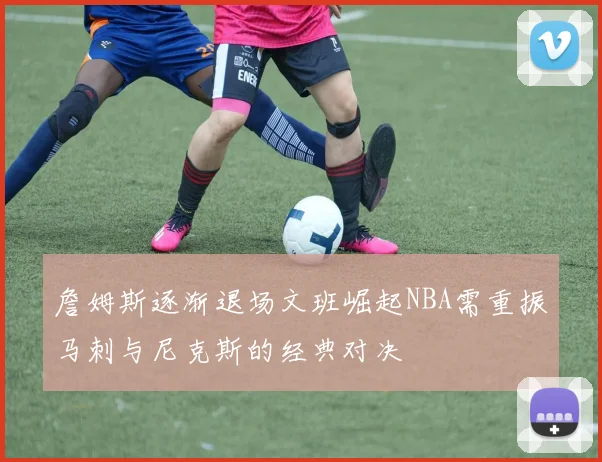 詹姆斯逐渐退场文班崛起NBA需重振马刺与尼克斯的经典对决