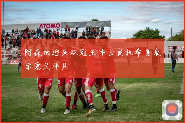 阿森纳迎来双冠王冲击良机希曼表示意义非凡