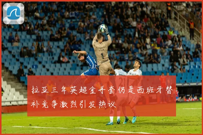 拉亚三年英超金手套仍是西班牙替补竞争激烈引发热议