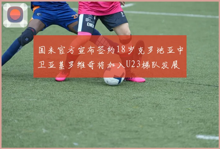 国米官方宣布签约18岁克罗地亚中卫亚基罗维奇将加入U23梯队发展