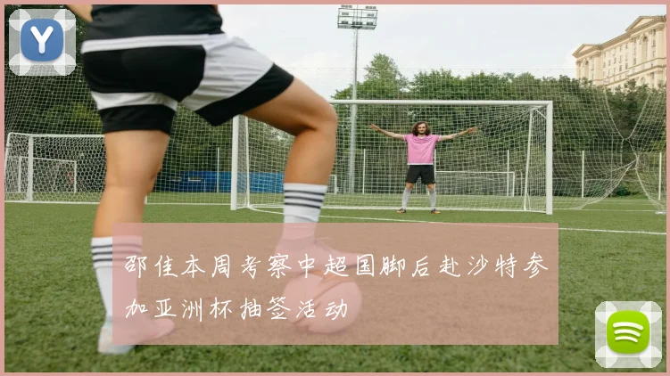 邵佳本周考察中超国脚后赴沙特参加亚洲杯抽签活动